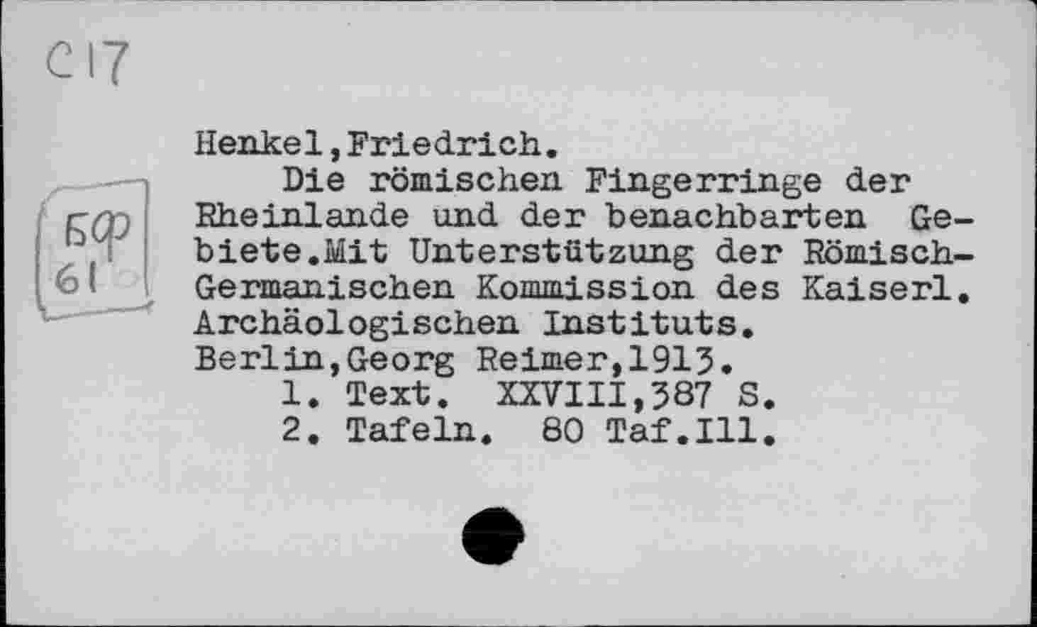 ﻿Henkel,Friedrich.
Die römischen Fingerringe der Rheinlande und der benachbarten Gebiete.Mit Unterstützung der Römisch-Germanischen Kommission des Kaiserl. Archäologischen Instituts. Berlin,Georg Reimer,1915.
1.	Text. XXVIII,387 S.
2.	Tafeln. 80 Taf.111.